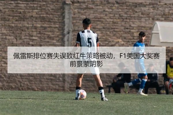 佩雷斯排位赛失误致红牛策略被动，F1美国大奖赛前景蒙阴影